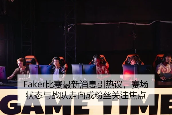 Faker比赛最新消息引热议，赛场状态与战队走向成粉丝关注焦点